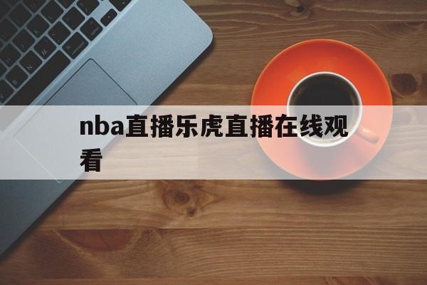 nba直播乐虎直播在线观看_(nba直播乐虎直播在线观看视频)