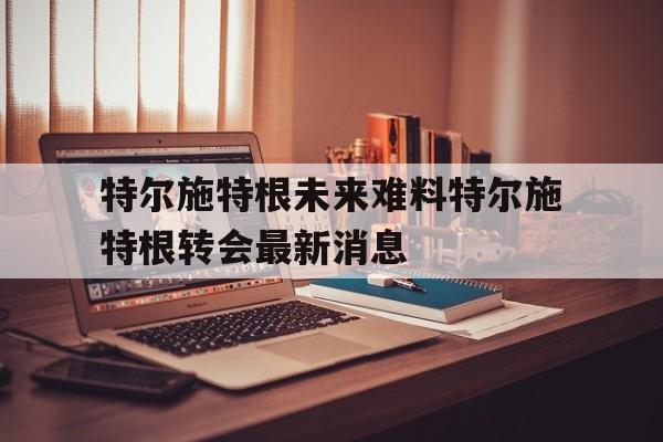 特尔施特根未来难料特尔施特根转会最新消息的简单介绍