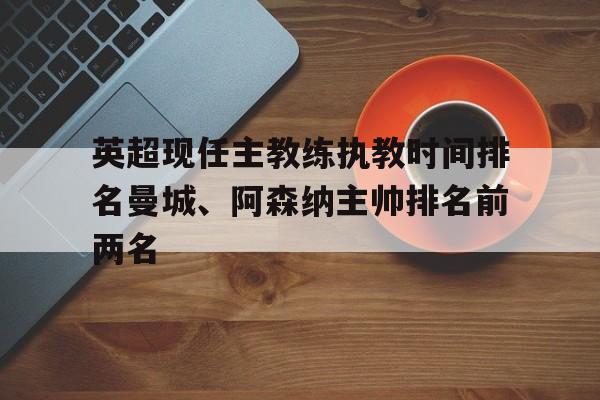 关于英超现任主教练执教时间排名曼城、阿森纳主帅排名前两名的信息  第1张