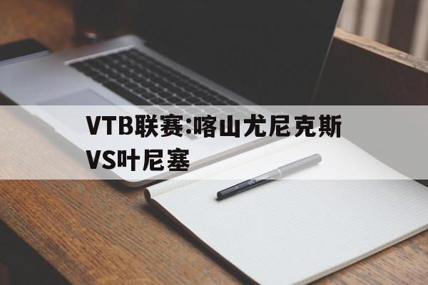 VTB联赛:喀山尤尼克斯VS叶尼塞的简单介绍  第1张