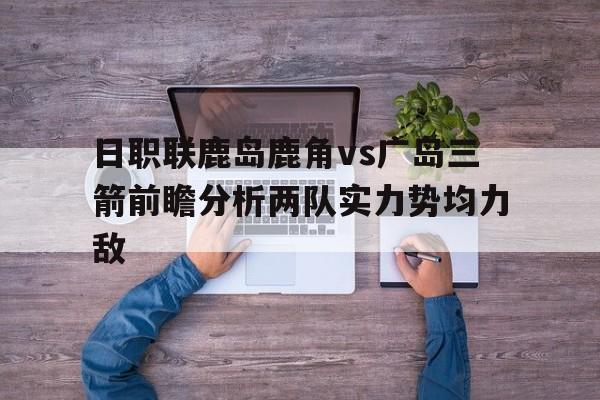 包含日职联鹿岛鹿角vs广岛三箭前瞻分析两队实力势均力敌的词条  第1张