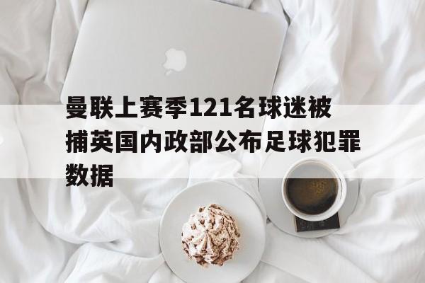 曼联上赛季121名球迷被捕英国内政部公布足球犯罪数据的简单介绍