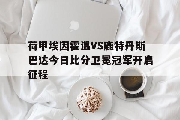 荷甲埃因霍温VS鹿特丹斯巴达今日比分卫冕冠军开启征程的简单介绍  第1张