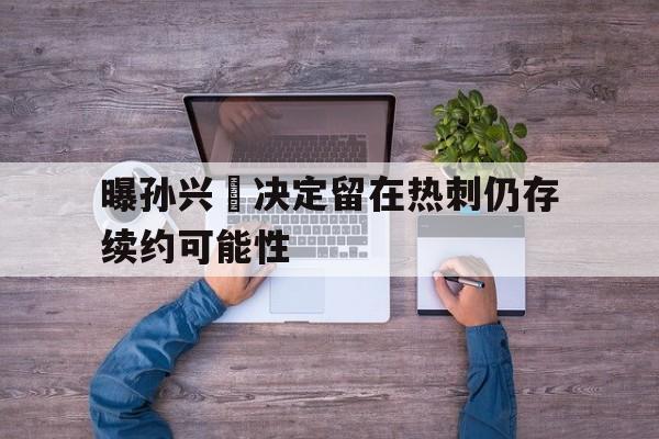 曝孙兴慜决定留在热刺仍存续约可能性的简单介绍  第1张