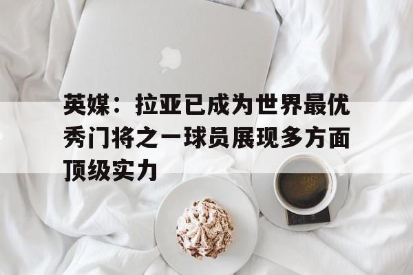 关于英媒：拉亚已成为世界最优秀门将之一球员展现多方面顶级实力的信息