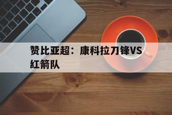 关于赞比亚超：康科拉刀锋VS红箭队的信息  第1张
