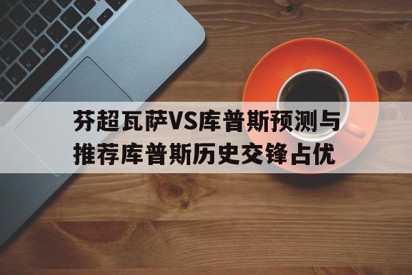 包含芬超瓦萨VS库普斯预测与推荐库普斯历史交锋占优的词条  第1张