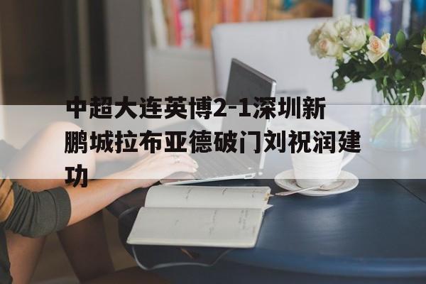 包含中超大连英博2-1深圳新鹏城拉布亚德破门刘祝润建功的词条  第1张