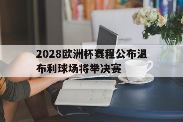 2028欧洲杯赛程公布温布利球场将举决赛的简单介绍