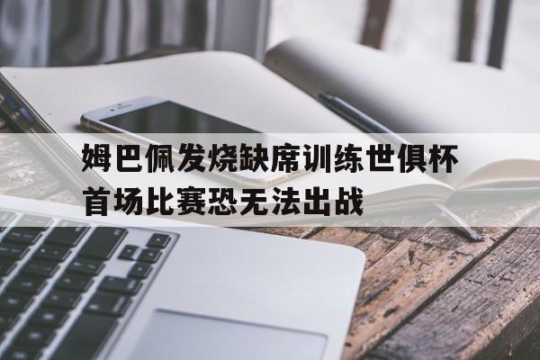 关于姆巴佩发烧缺席训练世俱杯首场比赛恐无法出战的信息