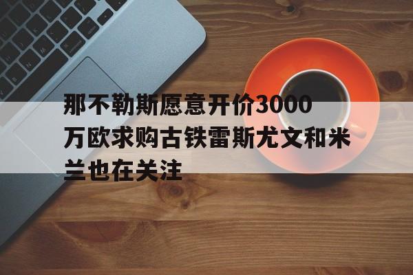 包含那不勒斯愿意开价3000万欧求购古铁雷斯尤文和米兰也在关注的词条