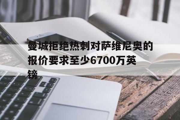关于曼城拒绝热刺对萨维尼奥的报价要求至少6700万英镑的信息