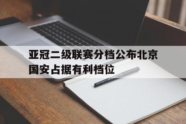 亚冠二级联赛分档公布北京国安占据有利档位的简单介绍  第1张