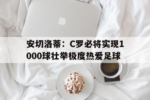 安切洛蒂：C罗必将实现1000球壮举极度热爱足球的简单介绍